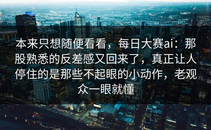 本来只想随便看看，每日大赛ai：那股熟悉的反差感又回来了，真正让人停住的是那些不起眼的小动作，老观众一眼就懂