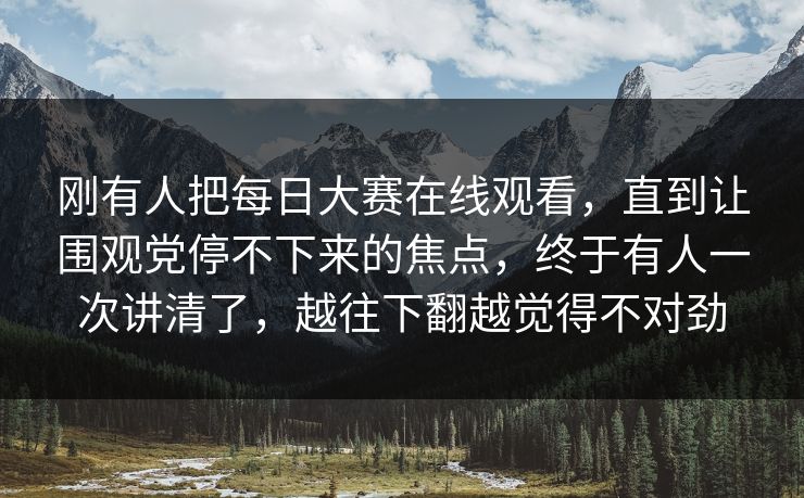 刚有人把每日大赛在线观看，直到让围观党停不下来的焦点，终于有人一次讲清了，越往下翻越觉得不对劲