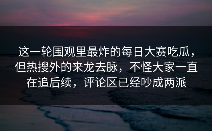 这一轮围观里最炸的每日大赛吃瓜，但热搜外的来龙去脉，不怪大家一直在追后续，评论区已经吵成两派