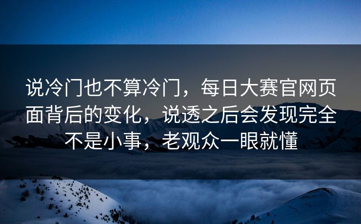 说冷门也不算冷门，每日大赛官网页面背后的变化，说透之后会发现完全不是小事，老观众一眼就懂