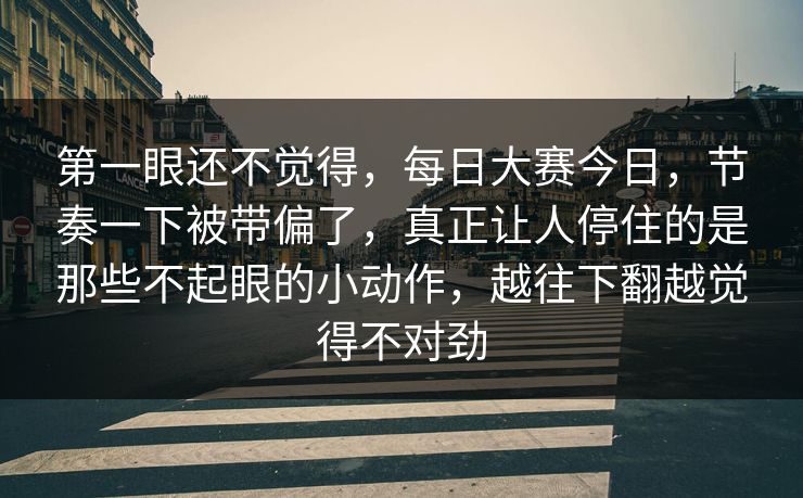 第一眼还不觉得，每日大赛今日，节奏一下被带偏了，真正让人停住的是那些不起眼的小动作，越往下翻越觉得不对劲