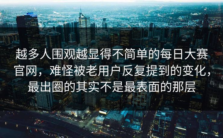 越多人围观越显得不简单的每日大赛官网，难怪被老用户反复提到的变化，最出圈的其实不是最表面的那层