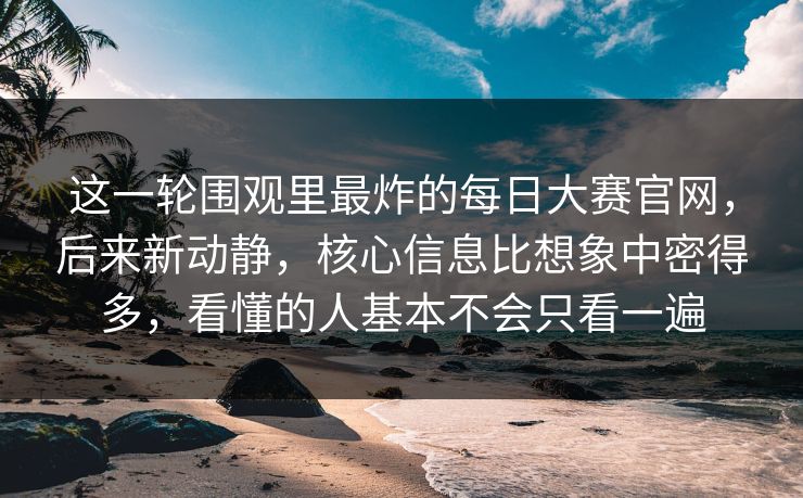 这一轮围观里最炸的每日大赛官网，后来新动静，核心信息比想象中密得多，看懂的人基本不会只看一遍