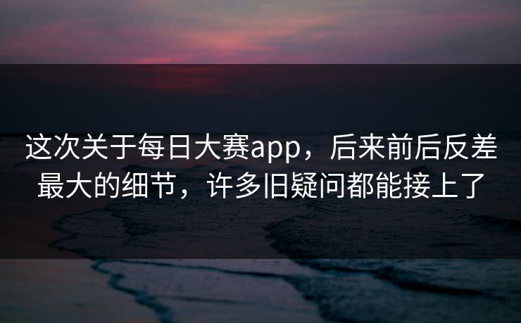 这次关于每日大赛app，后来前后反差最大的细节，许多旧疑问都能接上了