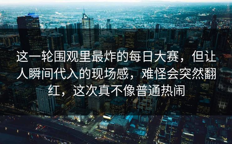 这一轮围观里最炸的每日大赛，但让人瞬间代入的现场感，难怪会突然翻红，这次真不像普通热闹