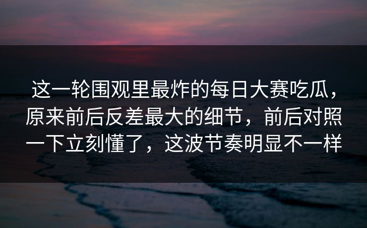 这一轮围观里最炸的每日大赛吃瓜，原来前后反差最大的细节，前后对照一下立刻懂了，这波节奏明显不一样