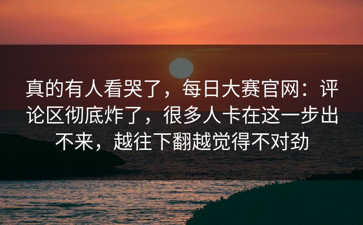 真的有人看哭了,每日大赛官网:评论区彻底炸了,很多人卡在这一步出不来,越往下翻越觉得不对劲 真的有人看哭了,每日大赛官网:评论区彻底炸了,很多人卡在这一步出不来,越往下翻越觉得不对劲