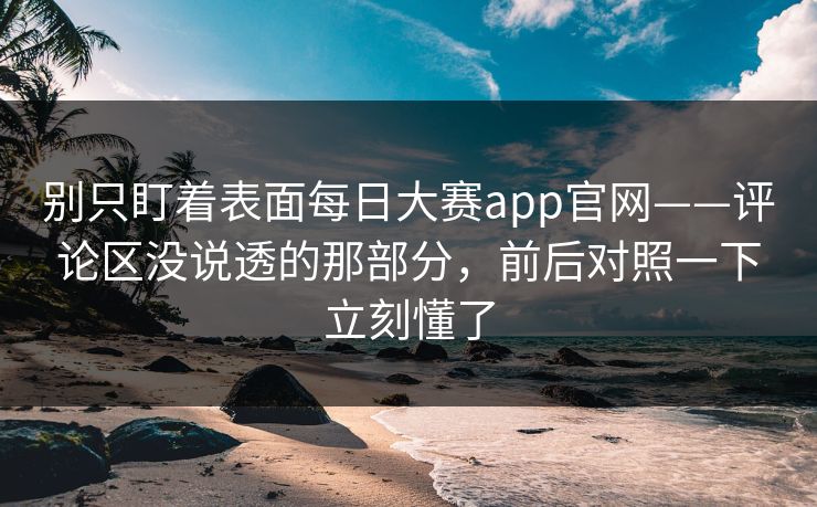 别只盯着表面每日大赛app官网——评论区没说透的那部分，前后对照一下立刻懂了