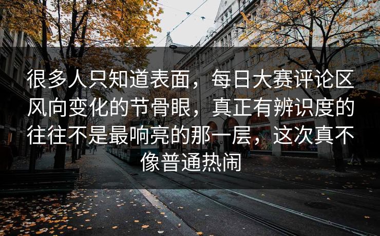 很多人只知道表面，每日大赛评论区风向变化的节骨眼，真正有辨识度的往往不是最响亮的那一层，这次真不像普通热闹