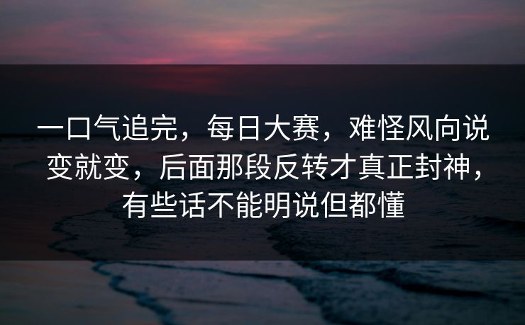 一口气追完，每日大赛，难怪风向说变就变，后面那段反转才真正封神，有些话不能明说但都懂
