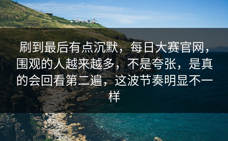刷到最后有点沉默，每日大赛官网，围观的人越来越多，不是夸张，是真的会回看第二遍，这波节奏明显不一样
