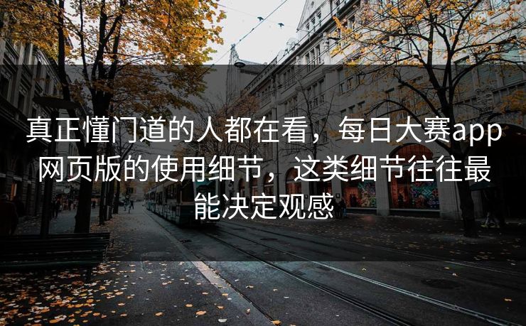 真正懂门道的人都在看，每日大赛app网页版的使用细节，这类细节往往最能决定观感
