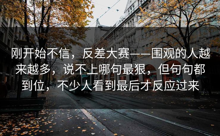 刚开始不信，反差大赛——围观的人越来越多，说不上哪句最狠，但句句都到位，不少人看到最后才反应过来