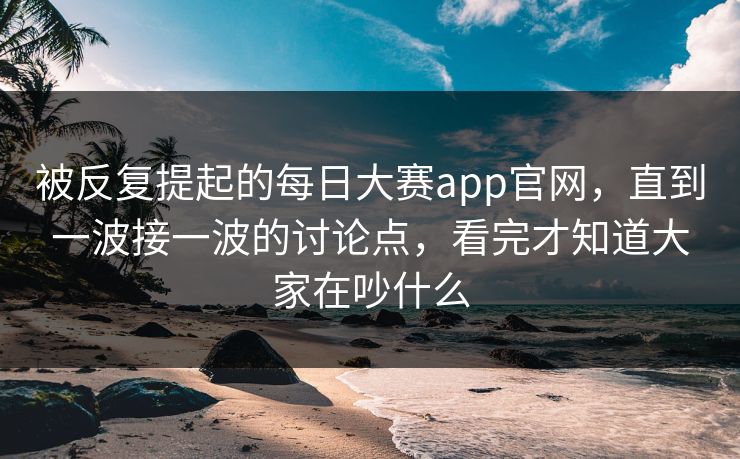 被反复提起的每日大赛app官网，直到一波接一波的讨论点，看完才知道大家在吵什么