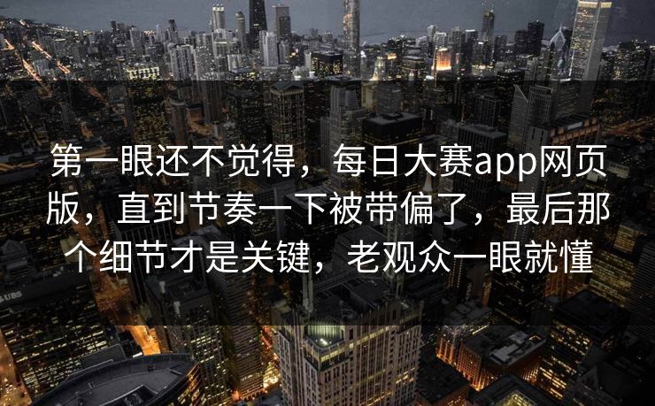 第一眼还不觉得，每日大赛app网页版，直到节奏一下被带偏了，最后那个细节才是关键，老观众一眼就懂