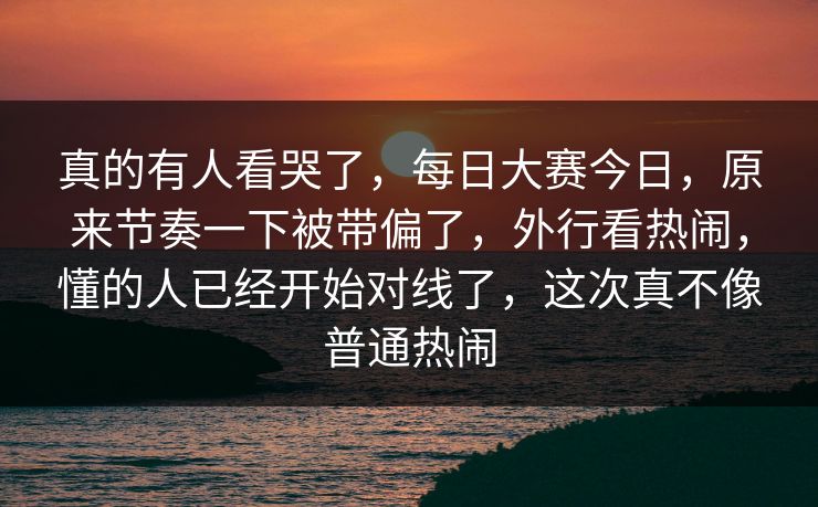 真的有人看哭了，每日大赛今日，原来节奏一下被带偏了，外行看热闹，懂的人已经开始对线了，这次真不像普通热闹