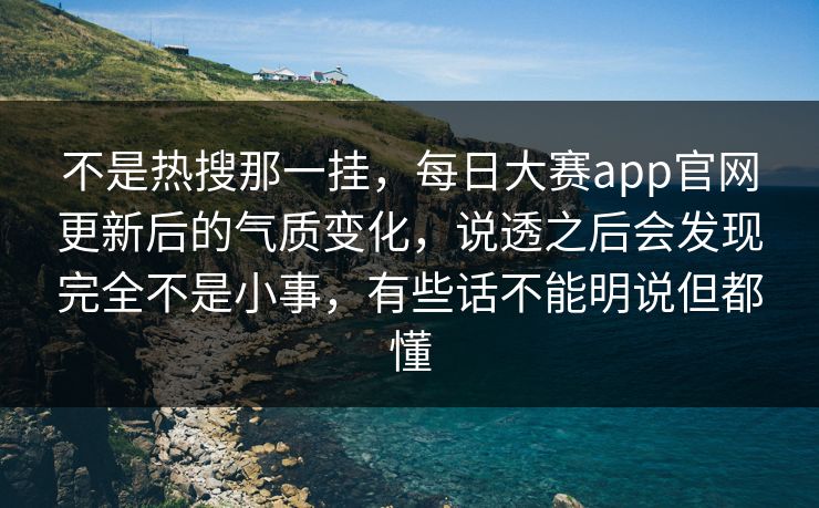 不是热搜那一挂，每日大赛app官网更新后的气质变化，说透之后会发现完全不是小事，有些话不能明说但都懂