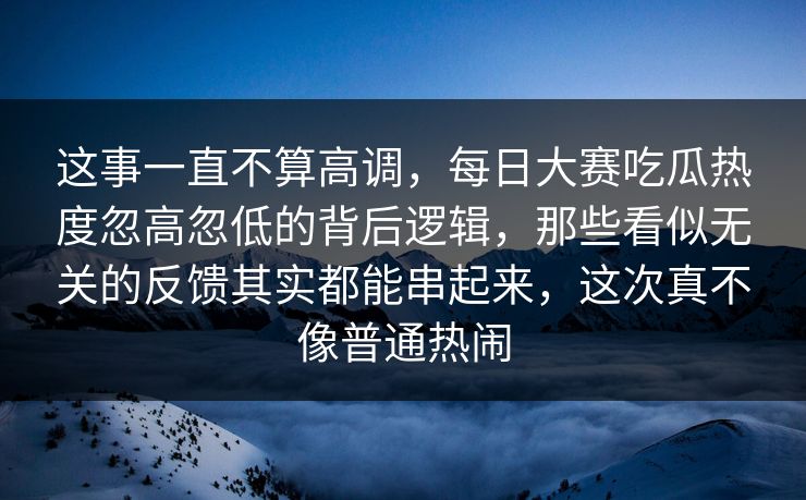 这事一直不算高调，每日大赛吃瓜热度忽高忽低的背后逻辑，那些看似无关的反馈其实都能串起来，这次真不像普通热闹