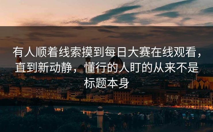 有人顺着线索摸到每日大赛在线观看，直到新动静，懂行的人盯的从来不是标题本身