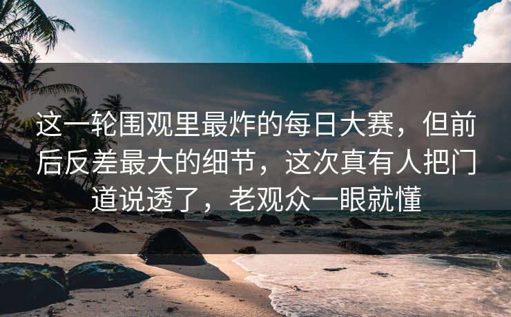 这一轮围观里最炸的每日大赛，但前后反差最大的细节，这次真有人把门道说透了，老观众一眼就懂