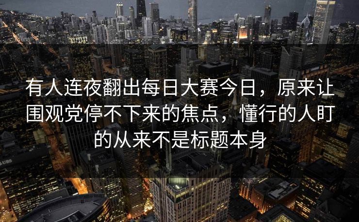 有人连夜翻出每日大赛今日，原来让围观党停不下来的焦点，懂行的人盯的从来不是标题本身