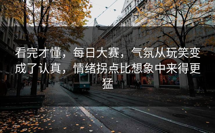 看完才懂,每日大赛,气氛从玩笑变成了认真,情绪拐点比想象中来得更猛 看完才懂,每日大赛,气氛从玩笑变成了认真,情绪拐点比想象中来得更猛