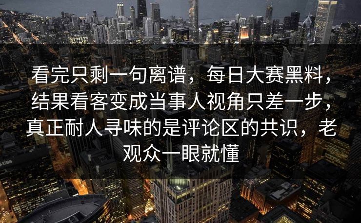看完只剩一句离谱,每日大赛黑料,结果看客变成当事人视角只差一步,真正耐人寻味的是评论区的共识,老观众一眼就懂 看完只剩一句离谱,每日大赛黑料,结果看客变成当事人视角只差一步,真正耐人寻味的是评论区的共识,老观众一眼就懂