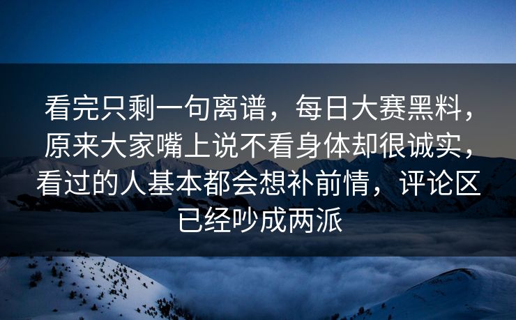 看完只剩一句离谱，每日大赛黑料，原来大家嘴上说不看身体却很诚实，看过的人基本都会想补前情，评论区已经吵成两派