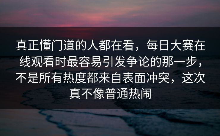 真正懂门道的人都在看，每日大赛在线观看时最容易引发争论的那一步，不是所有热度都来自表面冲突，这次真不像普通热闹