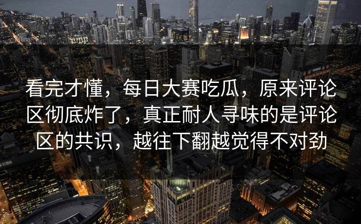 看完才懂，每日大赛吃瓜，原来评论区彻底炸了，真正耐人寻味的是评论区的共识，越往下翻越觉得不对劲
