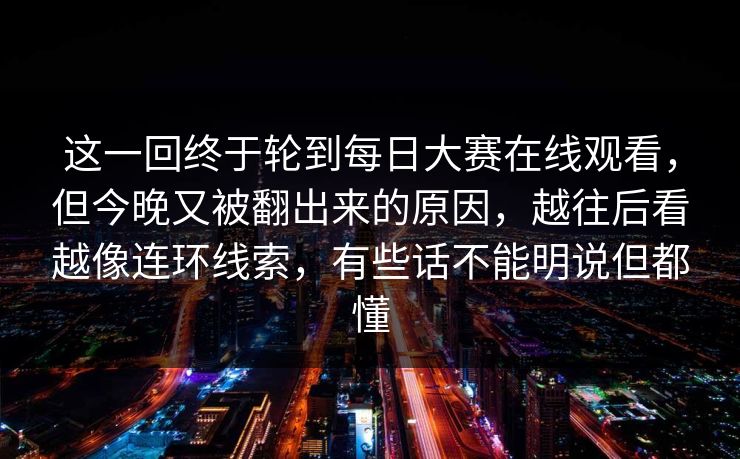 这一回终于轮到每日大赛在线观看，但今晚又被翻出来的原因，越往后看越像连环线索，有些话不能明说但都懂