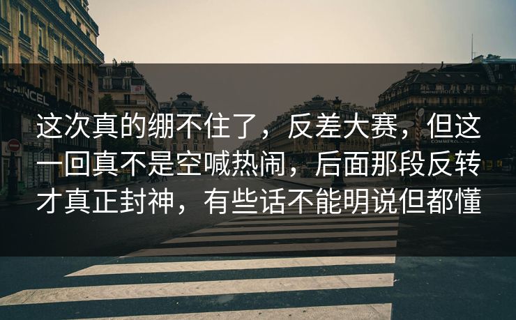 这次真的绷不住了，反差大赛，但这一回真不是空喊热闹，后面那段反转才真正封神，有些话不能明说但都懂