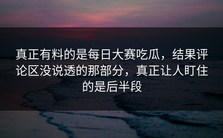 真正有料的是每日大赛吃瓜，结果评论区没说透的那部分，真正让人盯住的是后半段