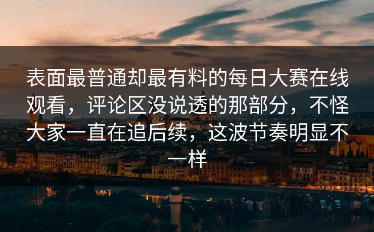 表面最普通却最有料的每日大赛在线观看，评论区没说透的那部分，不怪大家一直在追后续，这波节奏明显不一样
