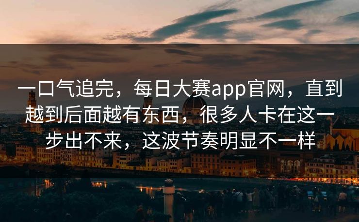 一口气追完,每日大赛app官网,直到越到后面越有东西,很多人卡在这一步出不来,这波节奏明显不一样 一口气追完,每日大赛app官网,直到越到后面越有东西,很多人卡在这一步出不来,这波节奏明显不一样
