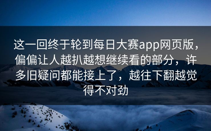 这一回终于轮到每日大赛app网页版，偏偏让人越扒越想继续看的部分，许多旧疑问都能接上了，越往下翻越觉得不对劲