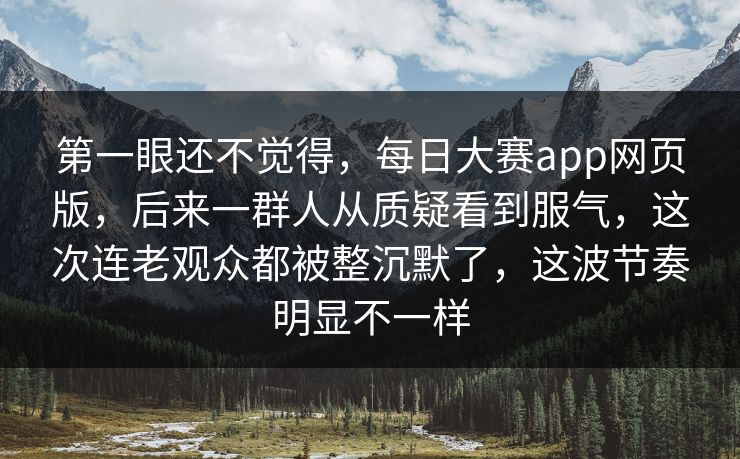 第一眼还不觉得，每日大赛app网页版，后来一群人从质疑看到服气，这次连老观众都被整沉默了，这波节奏明显不一样