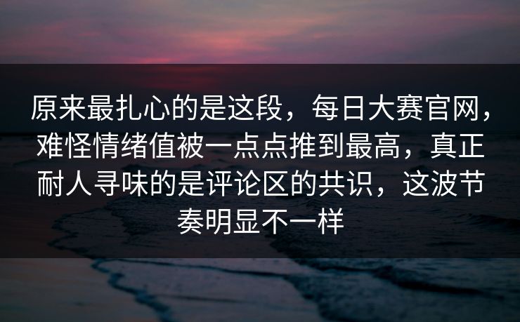 原来最扎心的是这段，每日大赛官网，难怪情绪值被一点点推到最高，真正耐人寻味的是评论区的共识，这波节奏明显不一样
