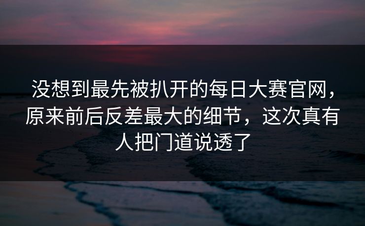 没想到最先被扒开的每日大赛官网,原来前后反差最大的细节,这次真有人把门道说透了 没想到最先被扒开的每日大赛官网,原来前后反差最大的细节,这次真有人把门道说透了