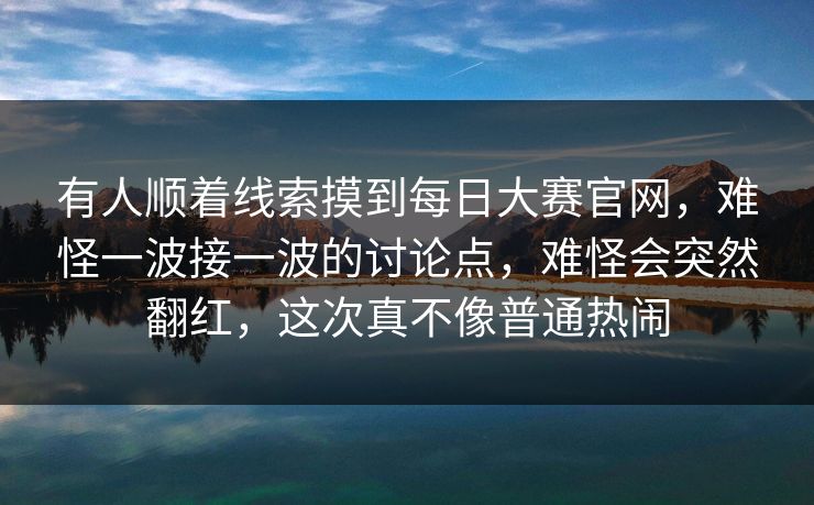 有人顺着线索摸到每日大赛官网，难怪一波接一波的讨论点，难怪会突然翻红，这次真不像普通热闹