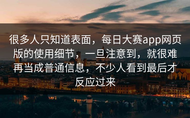 很多人只知道表面,每日大赛app网页版的使用细节,一旦注意到,就很难再当成普通信息,不少人看到最后才反应过来 很多人只知道表面,每日大赛app网页版的使用细节,一旦注意到,就很难再当成普通信息,不少人看到最后才反应过来