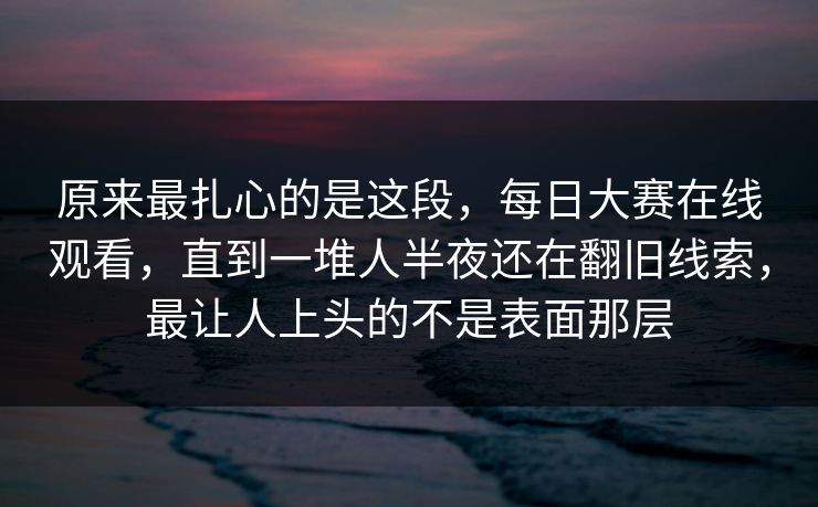 原来最扎心的是这段,每日大赛在线观看,直到一堆人半夜还在翻旧线索,最让人上头的不是表面那层 原来最扎心的是这段,每日大赛在线观看,直到一堆人半夜还在翻旧线索,最让人上头的不是表面那层