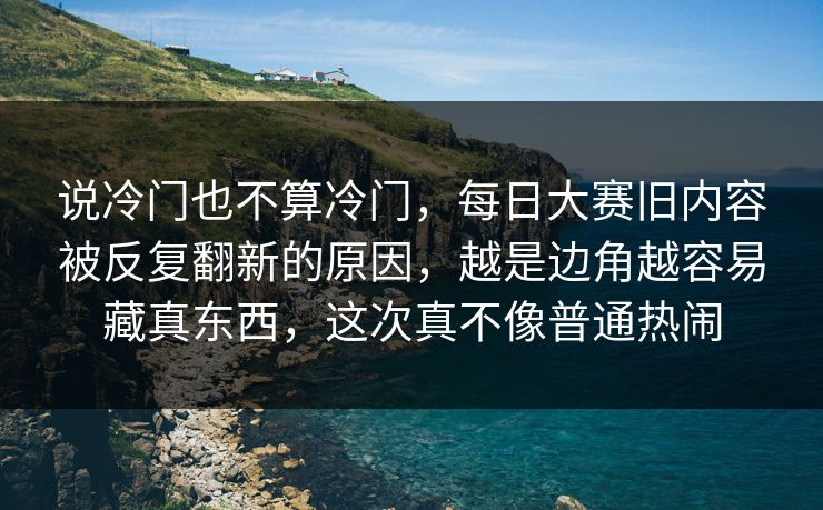 说冷门也不算冷门,每日大赛旧内容被反复翻新的原因,越是边角越容易藏真东西,这次真不像普通热闹 说冷门也不算冷门,每日大赛旧内容被反复翻新的原因,越是边角越容易藏真东西,这次真不像普通热闹