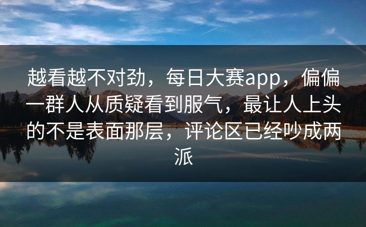 越看越不对劲，每日大赛app，偏偏一群人从质疑看到服气，最让人上头的不是表面那层，评论区已经吵成两派