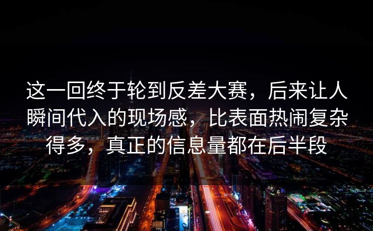 这一回终于轮到反差大赛，后来让人瞬间代入的现场感，比表面热闹复杂得多，真正的信息量都在后半段