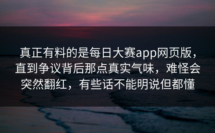 真正有料的是每日大赛app网页版，直到争议背后那点真实气味，难怪会突然翻红，有些话不能明说但都懂