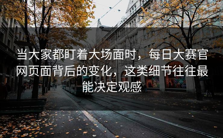 当大家都盯着大场面时，每日大赛官网页面背后的变化，这类细节往往最能决定观感