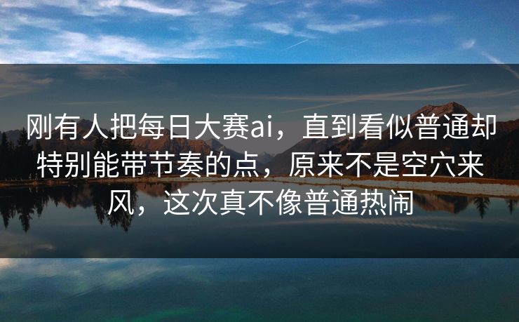 刚有人把每日大赛ai,直到看似普通却特别能带节奏的点,原来不是空穴来风,这次真不像普通热闹 刚有人把每日大赛ai,直到看似普通却特别能带节奏的点,原来不是空穴来风,这次真不像普通热闹