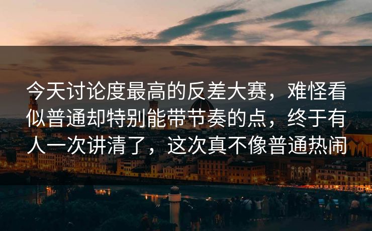 今天讨论度最高的反差大赛，难怪看似普通却特别能带节奏的点，终于有人一次讲清了，这次真不像普通热闹