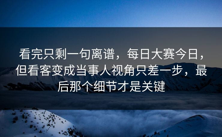 看完只剩一句离谱，每日大赛今日，但看客变成当事人视角只差一步，最后那个细节才是关键